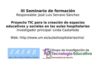 III Seminario de formación
Responsable: José Luis Serrano Sánchez
Proyecto TIC para la creación de espacios
educativos y sociales en las aulas hospitalarias
Investigador principal: Linda Castañeda
Web: http://www.um.es/aulashospitalarias/mo/
