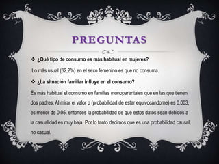 PREGUNTAS
 ¿Qué tipo de consumo es más habitual en mujeres?
Lo más usual (62,2%) en el sexo femenino es que no consuma.
 ¿La situación familiar influye en el consumo?
Es más habitual el consumo en familias monoparentales que en las que tienen
dos padres. Al mirar el valor p (probabilidad de estar equivocándome) es 0.003,
es menor de 0.05, entonces la probabilidad de que estos datos sean debidos a
la casualidad es muy baja. Por lo tanto decimos que es una probabilidad causal,
no casual.
 