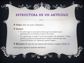 ESTRUCTURA DE UN ARTÍCULO
 Título: debe ser corto y llamativo.
 Autores:
• En primer lugar se encuentra el autor que ha tomado mayor
participación en el artículo, el que lo ha escrito.
• En segundo lugar se añade el autor denominado “de referencia”. A Esta
persona se pone de referencia para cualquier objeción que surja
acerca del artículo. Ej. Opiniones, quejas, halagos…
 Resumen: Se trata de una síntesis del artículo completo. Debe ser
bueno para captar la atención del lector.
 