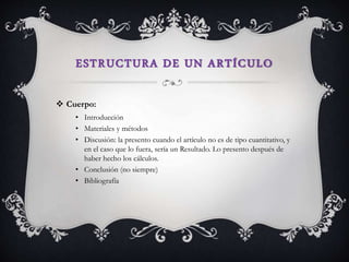 ESTRUCTURA DE UN ARTÍCULO
 Cuerpo:
• Introducción
• Materiales y métodos
• Discusión: la presento cuando el artículo no es de tipo cuantitativo, y
en el caso que lo fuera, sería un Resultado. Lo presento después de
haber hecho los cálculos.
• Conclusión (no siempre)
• Bibliografía
 