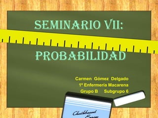 Seminario VII:
Probabilidad
Carmen Gómez Delgado
1º Enfermería Macarena
Grupo B Subgrupo 6
 