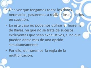 • Una vez que tengamos todos los datos
necesarios, pasaremos a realizar los ejercicios
en cuestión.
• En este caso no podemos utilizar el Teorema
de Bayes, ya que no se trata de sucesos
excluyentes que sean exhaustivos, si no que
pueden darse mas de una opción
simultáneamente.
• Por ello, utilizaremos la regla de la
multiplicación.
 