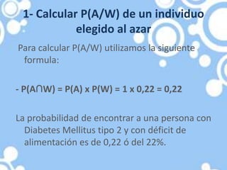 1- Calcular P(A/W) de un individuo
elegido al azar
Para calcular P(A/W) utilizamos la siguiente
formula:
- P(A∩W) = P(A) x P(W) = 1 x 0,22 = 0,22
La probabilidad de encontrar a una persona con
Diabetes Mellitus tipo 2 y con déficit de
alimentación es de 0,22 ó del 22%.
 