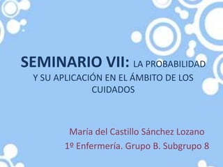 SEMINARIO VII: LA PROBABILIDAD
Y SU APLICACIÓN EN EL ÁMBITO DE LOS
CUIDADOS
María del Castillo Sánchez Lozano
1º Enfermería. Grupo B. Subgrupo 8
 