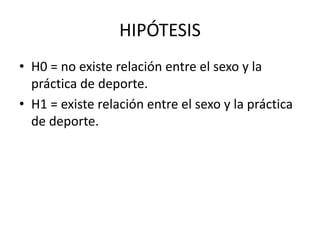 HIPÓTESIS
• H0 = no existe relación entre el sexo y la
práctica de deporte.
• H1 = existe relación entre el sexo y la práctica
de deporte.
 