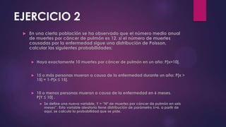 EJERCICIO 2
 En una cierta población se ha observado que el número medio anual
de muertes por cáncer de pulmón es 12. si el número de muertes
causadas por la enfermedad sigue una distribución de Poisson,
calcular las siguientes probabilidades:
 Haya exactamente 10 muertes por cáncer de pulmón en un año: P[x=10].
 15 o más personas mueran a causa de la enfermedad durante un año: P[x >
15] = 1-P[x ≤ 15].
 10 o menos personas mueran a causa de la enfermedad en 6 meses.
P[Y ≤ 10] .
 Se define una nueva variable, Y = “Nº de muertes por cáncer de pulmón en seis
meses”. Esta variable aleatoria tiene distribución de parámetro λ=6. a partir de
aquí, se calcula la probabilidad que se pide.
 