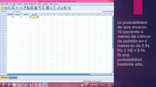 La probabilidad
de que mueran
10 paciente o
menos de cáncer
de pulmón en 6
meses es de 0,96.
P[x ≤ 10] = 0,96.
Es una
probabilidad
bastante alta.
 