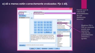 a) 60 o menos estén correctamente evaluados: P[x ≤ 60].
Función que la
calcula las
probabilidades
de una
distribución
binomial
Elegimos FDA y
FDA no centrada
puesto que
queremos
calcular las
probabilidades
menores o
iguales.
 