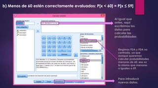 b) Menos de 60 estén correctamente evaluados: P[x < 60] = P[x ≤ 59]
Al igual que
antes, aquí
escribimos los
datos para
calcular las
probabilidades
Elegimos FDA y FDA no
centrada, ya que
aunque queremos
calcular probabilidades
menores de 60, eso es
lo mismo que menores
o iguales a 59.
Para introducir
nuevos datos.
 