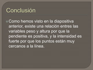 Como hemos visto en la diapositiva
anterior, existe una relación entres las
variables peso y altura por que la
pendiente es positiva, y la intensidad es
fuerte por que los puntos están muy
cercanos a la línea.
 