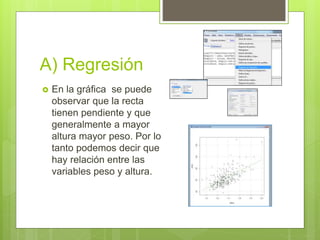 A) Regresión
 En la gráfica se puede
observar que la recta
tienen pendiente y que
generalmente a mayor
altura mayor peso. Por lo
tanto podemos decir que
hay relación entre las
variables peso y altura.
 