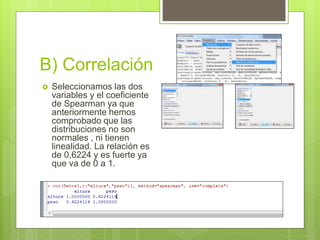 B) Correlación
 Seleccionamos las dos
variables y el coeficiente
de Spearman ya que
anteriormente hemos
comprobado que las
distribuciones no son
normales , ni tienen
linealidad. La relación es
de 0,6224 y es fuerte ya
que va de 0 a 1.
 