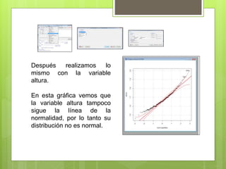 Después realizamos lo
mismo con la variable
altura.
En esta gráfica vemos que
la variable altura tampoco
sigue la línea de la
normalidad, por lo tanto su
distribución no es normal.
 