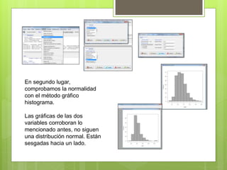 En segundo lugar,
comprobamos la normalidad
con el método gráfico
histograma.
Las gráficas de las dos
variables corroboran lo
mencionado antes, no siguen
una distribución normal. Están
sesgadas hacia un lado.
 