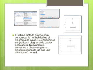  El ultimo método gráfico para
comprobar la normalidad es el
diagrama de cajas. Seleccionamos
en graficas< diagrama de cajas<
peso/altura. Nuevamente,
volvemos a observar que no
siguen ninguna de las dos una
distribución normal.
 