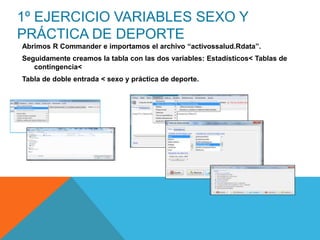 1º EJERCICIO VARIABLES SEXO Y
PRÁCTICA DE DEPORTE
Abrimos R Commander e importamos el archivo “activossalud.Rdata”.
Seguidamente creamos la tabla con las dos variables: Estadísticos< Tablas de
contingencia<
Tabla de doble entrada < sexo y práctica de deporte.
 