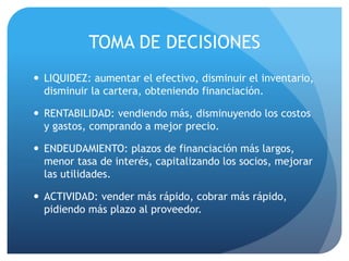 TOMA DE DECISIONES
 LIQUIDEZ: aumentar el efectivo, disminuir el inventario,
disminuir la cartera, obteniendo financiación.
 RENTABILIDAD: vendiendo más, disminuyendo los costos
y gastos, comprando a mejor precio.
 ENDEUDAMIENTO: plazos de financiación más largos,
menor tasa de interés, capitalizando los socios, mejorar
las utilidades.
 ACTIVIDAD: vender más rápido, cobrar más rápido,
pidiendo más plazo al proveedor.
 