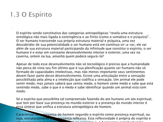 O espírito sendo constitutivo das categorias antropológicas “revela uma estrutura ontológica não mais ligada à contingência e ao finito (como o somático e o psíquico)” . O ser humano transcende sua própria estrutura material e psíquica, uma vez descobridor de sua potencialidade o ser humano está em contínuo vir-a-ser, ele vai além de sua estrutura material participando da infinitude que constitui o espírito, o ser humano é e estar em constante desenvolvimento interior e exterior, uma vez na caverna, ontem na lua, amanhã quem poderá segurá-lo? Apesar de todo esse desenvolvimento não só tecnológico é preciso que a humanidade não perca de vista seu fim último que é sua plenificação quanto ser humano não só formado de capacidades intelectivas, mas não menos importante seus sentimentos devem fazer parte desse desenvolvimento. Existe uma articulação entre a sensação possibilitada pela alma e a intelecção que codifica a sensação. Um animal ele pode sentir medo, mas jamais saberá que sentiu medo, o homem sente medo e sabe que está sentindo medo, sabe o que é o medo e sabe identificar quando um animal está com medo. Só o espírito que possibilita tal compreensão fazendo do ato humano um ato espiritual, que tem por base sua presença no mundo exterior e a presença do mundo interior é essa síntese que unifica a estrutura antropológica do homem. Caracteriza-se a presença do homem segundo o espírito como presença espiritual, ou seja, estruturalmente uma presença reflexiva. Esta reflexividade é própria do espírito e não tem lugar nem no somático, nem no psíquico. (...) A presença espiritual como presença reflexiva confere à linguagem sua forma especificamente humana de manifestação. . 