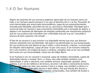 Depois de tratarmos de sua estrutura podemos agora falar do ser humano como um todo, o ser humano quanto pessoa é o ser que se plenifica ele é, e se faz. Possuidor de uma interioridade que anseia pela transcendência, capaz de um autoconhecimento, marcado pela liberdade, possuidor do seu eu, que busca a felicidade, felicidade que é anseio de todo ser humano e que comumente confundido com a sensação de alegria, a alegria é um momento de liberações de emoções produzidas por mecanismos psíquicos que em sua essência não coincidem com a felicidade esta por sua vez “vinculada à procura do bem supremo e da virtude” . O fato de ser pessoa é o que constitui sua dignidade mesmo que esta, por diversos motivos utilizando mal sua liberdade, não queira sua plenificação ou sua humanização. Em sua essência ele está aberto ao que é nobre, a atos heróicos, criativos, à construção de relações intersubjetivas, capaz de doar-se por uma causa. O ser humano comporta em si um mistério, um enigma de luzes e sombras, complexo não só em sua unicidade bem como em sua universalidade. Como nos diz Edgar Morin: O ser humano é um ser racional e irracional, capaz de medida e desmedida; sujeito de afetividade intensa e instável. Sorri, ri, chora, mas sabe também conhecer com objetividade; é sério e calculista, mas também ansioso, angustiado, gozador, ébrio, estático; é um ser de violência e de ternura, de amor e de ódio; é consciente da morte, mas que não pode crer nela; que secreta o mito e a magia, mas também a ciência e a filosofia ; que é possuído pelos deuses e pelas Idéias, mas que duvida dos deuses e critica as Idéias; nutre-se dos conhecimentos comprovados, mas também de ilusões e de quimeras.’ 