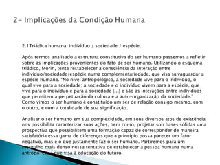 2.1Triádica humana: indivíduo / sociedade / espécie. Após termos analisado a estrutura constitutiva do ser humano passemos a refletir sobre as implicações provenientes do fato de ser humano. Utilizando o esquema triádico, Morin, tenta restabelecer a consciência da interação entre indivíduo/sociedade/espécie numa complementariedade, que visa salvaguardar a espécie humana. “No nível antropológico, a sociedade vive para o indivíduo, o qual vive para a sociedade; a sociedade e o indivíduo vivem para a espécie, que vive para o indivíduo e para a sociedade (...) e são as interações entre indivíduos que permitem a perpetuação da cultura e a auto-organização da sociedade.” Como vimos o ser humano é constituído um ser de relação consigo mesmo, com o outro, e com a totalidade de sua significação. Analisar o ser humano em sua complexidade, em seus diversos atos de existência nos possibilita caracterizar suas ações, bem como, projetar sob bases sólidas uma prospectiva que possibilitem uma formação capaz de corresponder de maneira satisfatória essa gama de diferenças que a princípio possa parecer um fator negativo, mas é o que justamente faz o ser humano. Partiremos para um mergulho mais denso nessa tentativa de estabelecer a pessoa humana numa antropo-ética que visa à educação do futuro. 