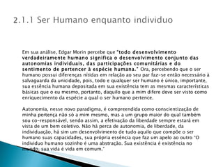 Em sua análise, Edgar Morin percebe que  “todo desenvolvimento verdadeiramente humano significa o desenvolvimento conjunto das autonomias individuais, das participações comunitárias e do sentimento de pertencer à espécie humana.”  Ora, percebendo que o ser humano possui diferenças nítidas em relação ao seu par faz-se então necessário à salvaguarda da unicidade, pois, todo e qualquer ser humano é único, importante, sua essência humana depositada em sua existência tem as mesmas características básicas que o eu mesmo, portanto, daquilo que a mim difere deve ser visto como enriquecimento da espécie a qual o ser humano pertence. Autonomia, nesse novo paradigma, é compreendida como conscientização de minha pertença não só a mim mesmo, mas a um grupo maior do qual também sou co-responsável, sendo assim, a efetivação da liberdade sempre estará em vista de um bem coletivo. Não há perca de autonomia, de liberdade, da individuação, há sim um desenvolvimento de tudo aquilo que compõe o ser humano suas capacidades, sua própria essência que faz um apelo ao outro “O individuo humano sozinho é uma abstração. Sua existência é existência no mundo, sua vida é vida em comum.” 