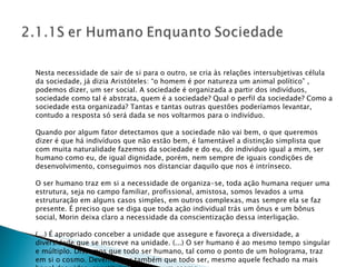 Nesta necessidade de sair de si para o outro, se cria às relações intersubjetivas célula da sociedade, já dizia Aristóteles: “o homem é por natureza um animal político” , podemos dizer, um ser social. A sociedade é organizada a partir dos indivíduos, sociedade como tal é abstrata, quem é a sociedade? Qual o perfil da sociedade? Como a sociedade esta organizada? Tantas e tantas outras questões poderíamos levantar, contudo a resposta só será dada se nos voltarmos para o indivíduo. Quando por algum fator detectamos que a sociedade não vai bem, o que queremos dizer é que há indivíduos que não estão bem, é lamentável a distinção simplista que com muita naturalidade fazemos da sociedade e do eu, do individuo igual a mim, ser humano como eu, de igual dignidade, porém, nem sempre de iguais condições de desenvolvimento, conseguimos nos distanciar daquilo que nos é intrínseco. O ser humano traz em si a necessidade de organiza-se, toda ação humana requer uma estrutura, seja no campo familiar, profissional, amistosa, somos levados a uma estruturação em alguns casos simples, em outros complexas, mas sempre ela se faz presente. É preciso que se diga que toda ação individual trás um ônus e um bônus social, Morin deixa claro a necessidade da conscientização dessa interligação. (...) É apropriado conceber a unidade que assegure e favoreça a diversidade, a diversidade que se inscreve na unidade. (...) O ser humano é ao mesmo tempo singular e múltiplo. Dissemos que todo ser humano, tal como o ponto de um holograma, traz em si o cosmo. Devemos ver também que todo ser, mesmo aquele fechado na mais banal das vidas, constitui ele próprio um cosmo. 
