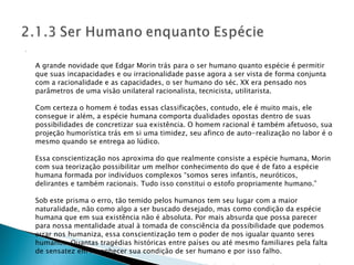 A grande novidade que Edgar Morin trás para o ser humano quanto espécie é permitir que suas incapacidades e ou irracionalidade passe agora a ser vista de forma conjunta com a racionalidade e as capacidades, o ser humano do séc. XX era pensado nos parâmetros de uma visão unilateral racionalista, tecnicista, utilitarista. Com certeza o homem é todas essas classificações, contudo, ele é muito mais, ele consegue ir além, a espécie humana comporta dualidades opostas dentro de suas possibilidades de concretizar sua existência. O homem racional é também afetuoso, sua projeção humorística trás em si uma timidez, seu afinco de auto-realização no labor é o mesmo quando se entrega ao lúdico. Essa conscientização nos aproxima do que realmente consiste a espécie humana, Morin com sua teorização possibilitar um melhor conhecimento do que é de fato a espécie humana formada por indivíduos complexos “somos seres infantis, neuróticos, delirantes e também racionais. Tudo isso constitui o estofo propriamente humano.” Sob este prisma o erro, tão temido pelos humanos tem seu lugar com a maior naturalidade, não como algo a ser buscado desejado, mas como condição da espécie humana que em sua existência não é absoluta. Por mais absurda que possa parecer para nossa mentalidade atual à tomada de consciência da possibilidade que podemos errar nos humaniza, essa conscientização tem o poder de nos igualar quanto seres humanos. Quantas tragédias históricas entre países ou até mesmo familiares pela falta de sensatez em reconhecer sua condição de ser humano e por isso falho. Acredito que essa mentalidade traz certa tranqüilidade ao homem moderno stressado em querer sempre está certo e com a razão em tudo, não se permitindo como ser humano ser passível a falhas, é um emsoberbamento da razão em detrimento a sua constituição intrínseca de ser humano. 