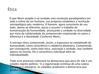 O que Morin propõe é na verdade uma revolução paradigmática em toda a esfera do ser humano, sua proposta estabelece a revolução antropológica pós-moderna. O homem, agora consciente de seu todo, aberto ao diferente, passa a assumir o trabalho de humanização da humanidade, alcançando a unidade na diversidade por meio da solidariedade da compreensão respeitando no outro a diferença e a identidade. Conforme Morin, A antropo-ética compreende, assim, a esperança na completude da humanidade, como consciência e cidadania planetária. Compreende, por conseguinte, como toda ética, aspiração e verdade, mas também aposta no incerto. Ela é consciência individual além da individualidade. Todo esse processo culminará na democracia que para ele não é um simples regime político, “é a regeneração contínua de uma cadeia complexa e retroativa: os cidadãos produzem a democracia que produz cidadãos.” 