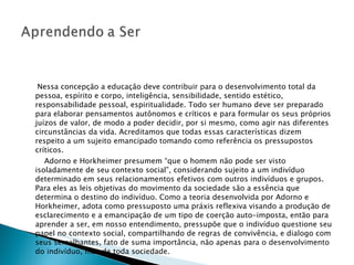 Nessa concepção a educação deve contribuir para o desenvolvimento total da pessoa, espírito e corpo, inteligência, sensibilidade, sentido estético, responsabilidade pessoal, espiritualidade. Todo ser humano deve ser preparado para elaborar pensamentos autônomos e críticos e para formular os seus próprios juízos de valor, de modo a poder decidir, por si mesmo, como agir nas diferentes circunstâncias da vida. Acreditamos que todas essas características dizem respeito a um sujeito emancipado tomando como referência os pressupostos críticos. Adorno e Horkheimer presumem “que o homem não pode ser visto isoladamente de seu contexto social”, considerando sujeito a um indivíduo determinado em seus relacionamentos efetivos com outros indivíduos e grupos. Para eles as leis objetivas do movimento da sociedade são a essência que determina o destino do indivíduo. Como a teoria desenvolvida por Adorno e Horkheimer, adota como pressuposto uma práxis reflexiva visando a produção de esclarecimento e a emancipação de um tipo de coerção auto-imposta, então para aprender a ser, em nosso entendimento, pressupõe que o indivíduo questione seu papel no contexto social, compartilhando de regras de convivência, e dialogo com seus semelhantes, fato de suma importância, não apenas para o desenvolvimento do indivíduo, mas de toda sociedade.  