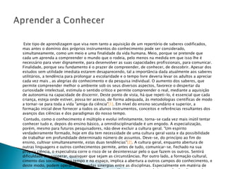   Este tipo de aprendizagem que visa nem tanto a aquisição de um repertório de saberes codificados, mas antes o domínio dos próprios instrumentos do conhecimento pode ser considerado, simultaneamente, como um meio e uma finalidade da vida humana. Meio, porque se pretende que cada um aprenda a compreender o mundo que o rodeia, pelo menos na medida em que isso lhe é necessário para viver dignamente, para desenvolver as suas capacidades profissionais, para comunicar. Finalidade, porque seu fundamento é o prazer de compreender, de conhecer, de descobrir. Apesar dos estudos sem utilidade imediata estarem desaparecendo, tal a importância dada atualmente aos saberes utilitários, a tendência para prolongar a escolaridade e o tempo livre deveria levar os adultos a apreciar cada vez mais , as alegrias do conhecimento e da pesquisa individual. O aumento dos saberes, que permite compreender melhor o ambiente sob os seus diversos aspectos, favorece o despertar da curiosidade intelectual, estimula o sentido crítico e permite compreender o real, mediante a aquisição de autonomia na capacidade de discernir. Deste ponto de vista, há que repeti-lo, é essencial que cada criança, esteja onde estiver, possa ter acesso, de forma adequada, às metodologias científicas de modo a tornar-se para toda a vida "amiga da ciência" [1] . Em nível do ensino secundário e superior, a formação inicial deve fornecer a todos os alunos instrumentos, conceitos e referências resultantes dos avanços das ciências e dos paradigmas do nosso tempo. Contudo, como o conhecimento é múltiplo e evolui infinitamente, torna-se cada vez mais inútil tentar conhecer tudo e, depois do ensino básico, a omnidisciplinaridade é um engodo. A especialização, porém, mesmo para futuros pesquisadores, não deve excluir a cultura geral. "Um espírito verdadeiramente formado, hoje em dia tem necessidade de uma cultura geral vasta e da possibilidade de trabalhar em profundidade determinado número de assuntos. Deve-se, do princípio ao fim do ensino, cultivar simultaneamente, estas duas tendências" [2] . A cultura geral, enquanto abertura de outras linguagens e outros conhecimentos permite, antes de tudo, comunicar-se. Fechado na sua própria ciência, o especialista corre o risco de se desinteressar pelo o que fazem os outros. Sentirá dificuldade em cooperar, quaisquer que sejam as circunstâncias. Por outro lado, a formação cultural, cimento das sociedades no tempo e no espaço, implica a abertura a outros campos do conhecimento, e deste modo, podem operar-se fecundas sinergias entre as disciplinas. Especialmente em matéria de pesquisa, determinados avanços do conhecimento dão-se nos pontos de interseção das diversas áreas disciplinares. 