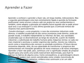   Aprender a conhecer e aprender a fazer são, em larga medida, indissociáveis. Mas a segunda aprendizagem esta mais estreitamente ligada à questão da formação profissional: como ensinar o aluno a pôr em pratica os seus conhecimentos e, também, como adaptar a educação ao trabalho futuro quando não se pode prever qual será a sua evolução? É a esta última questão que a Comissão tentará dar resposta mais particularmente. Convém distinguir, a este propósito, o caso das economias industriais onde domina, o trabalho assalariado do das outras economias onde domina, ainda em grande escala, o trabalho independente ou informal. De fato, nas sociedades assalariadas que se desenvolveram ao longo do século XX, a partir do modelo industrial, a substituição do trabalho humano pelas máquinas tornou-se cada vez mais imaterial e acentuou o caráter cognitivo das tarefas, mesmo nas indústria, assim como a importância dos serviços na atividade econômica. O futuro dessas economias depende, aliás, da sua capacidade de transformar o progresso dos conhecimentos em inovações geradoras de novas empresas e de novos empregos. Aprender a fazer não pode, pois, continuar a ter o significado simples de preparar alguém para uma tarefa uma tarefa material bem determinada, para fazê-lo fabricar no fabrico de alguma coisa. Como conseqüência, as aprendizagens devem evoluir e não podem mais serem consideradas como simples transmissão de práticas mais ou menos rotineiras, embora estas continuem a ter um valor formativo que não é de desprezar. 