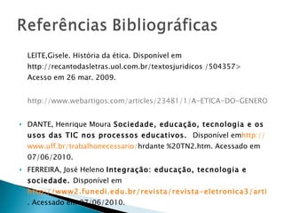 LEITE,Gisele. História da ética. Disponível em http://recantodasletras.uol.com.br/textosjuridicos /504357> Acesso em 26 mar. 2009.         http://www.webartigos.com/articles/23481/1/A-ETICA-DO-GENERO-HUMANO-COMO-SABER-NECESSARIO-A-EDUCACAO-DO-FUTURO/pagina1.html   DANTE, Henrique Moura  Sociedade, educação, tecnologia e os usos das TIC nos processos educativos.   Disponível em http :// www.uff.br/trabalhonecessario/ hrdante %20TN2.htm. Acessado em 07/06/2010. FERREIRA, José Heleno  Integração: educação, tecnologia e sociedade.  Disponível em   http://www2.funedi.edu.br/revista/revista-eletronica3/artigo6-3.htm . Acessado em 07/06/2010. 