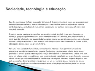 Esse é o espírito que vivificará o educador do futuro. É do conhecimento de todos que a educação está sendo vilipendiada de tantas formas em nosso país, carecemos de políticas públicas que viabilize condições dignas, contudo ainda mais sério é o descrédito por parte de inúmeros professores com relação à educação. É preciso apostar na educação, acreditar que um jeito novo é possível, esses seres humanos em formação que passa por minhas aulas precisam encontrar essa luz do novo, eles precisam saber e sentir que são valorizados por sua condição humana e mesmo que por diversos motivos não tenham as mesmas condições econômicas, mas antes de tudo são portadores de transcendência, podem ir além, são capazes de reescrever sua própria história. Para uma nova sociedade humanizada, como ansiamos não nos é mais permitido um sistema educacional que não tenha por base a empatia, fundamento constitutivo da relação aluno versos professor, é preciso que se estabeleça uma relação amistosa que vá além da minha sala de aula, bem como em sala de aula é necessário que todo preconceito seja trabalhado que sejam formadas pequenas células sociais que tenham condições de trabalharem em conjunto onde haja respeito recíproco, não pelo simples fato de ser professor, mas por que sou um ser humano, pessoa humana, tão pessoa humana como aquele para o qual contribuo com a sua formação para a plenificação de sua pessoa humana. 