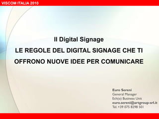 Il Digital Signage LE REGOLE DEL DIGITAL SIGNAGE CHE TI OFFRONO NUOVE IDEE PER COMUNICARE Euro Sereni General Manager Ech(o) Business Unit euro.sereni@artgroup-srl.it Tel. +39 075 8298 501 