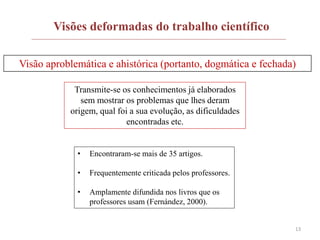 13
Visões deformadas do trabalho científico
Visão aproblemática e ahistórica (portanto, dogmática e fechada)
Transmite-se os conhecimentos já elaborados
sem mostrar os problemas que lhes deram
origem, qual foi a sua evolução, as dificuldades
encontradas etc.
• Encontraram-se mais de 35 artigos.
• Frequentemente criticada pelos professores.
• Amplamente difundida nos livros que os
professores usam (Fernández, 2000).
 
