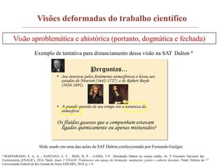 14
Visões deformadas do trabalho científico
Visão aproblemática e ahistórica (portanto, dogmática e fechada)
Exemplo de tentativa para distanciamento dessa visão na SAT Dalton 4
4 MARTORANO, S. A. A. ; SANTANA, E. F. ; REIS, D. P. ; GAMA, T.V. Abordando Dalton no ensino médio. In: V Encontro Nacional das
Licenciaturas (ENALIC), 2014, Natal. Anais V ENALIC Professores em espaço de formação: mediações, práxis e saberes docentes. Natal: Editora da
Universidade Federal do Rio Grande do Norte EDUFRN, 2014. p. 1-9.
Slide usado em uma das aulas da SAT Dalton confeccionado por Fernando Guilger.
 