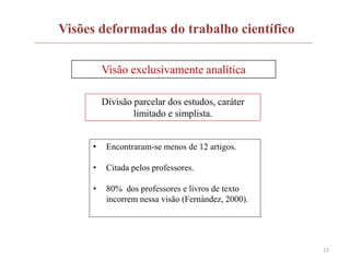 15
Visões deformadas do trabalho científico
Visão exclusivamente analítica
Divisão parcelar dos estudos, caráter
limitado e simplista.
• Encontraram-se menos de 12 artigos.
• Citada pelos professores.
• 80% dos professores e livros de texto
incorrem nessa visão (Fernández, 2000).
 