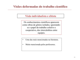 19
Visões deformadas do trabalho científico
Visão individualista e elitista
Os conhecimentos científicos aparecem
como obras de gênios isolados, ignorando-
se o papel do trabalho coletivo e
cooperativo, dos intercâmbios entre
equipes.
• Uma das mais mencionadas na literatura.
• Muito mencionada pelos professores.
 