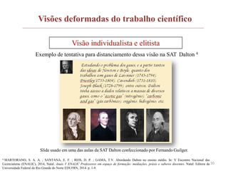 20
Visões deformadas do trabalho científico
Visão individualista e elitista
Exemplo de tentativa para distanciamento dessa visão na SAT Dalton 4
4 MARTORANO, S. A. A. ; SANTANA, E. F. ; REIS, D. P. ; GAMA, T.V. Abordando Dalton no ensino médio. In: V Encontro Nacional das
Licenciaturas (ENALIC), 2014, Natal. Anais V ENALIC Professores em espaço de formação: mediações, práxis e saberes docentes. Natal: Editora da
Universidade Federal do Rio Grande do Norte EDUFRN, 2014. p. 1-9.
Slide usado em uma das aulas da SAT Dalton confeccionado por Fernando Guilger.
 