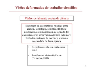 21
Visões deformadas do trabalho científico
Visão socialmente neutra da ciência
Esquecem-se as complexas relações entre
ciência, tecnologia, sociedade (CTS) e
proporciona-se uma imagem deformada dos
cientistas como seres “acima do bem e do mal”,
fechados em torres de marfim e alheios à
necessidade de fazer opções.
• Os professores não tem noção dessa
visão.
• Também uma visão refletida em
(Fernandez, 2000).
 