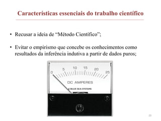 Características essenciais do trabalho científico
• Recusar a ideia de “Método Científico”;
• Evitar o empirismo que concebe os conhecimentos como
resultados da inferência indutiva a partir de dados puros;
23
 