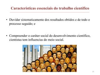 Características essenciais do trabalho científico
• Duvidar sistematicamente dos resultados obtidos e de todo o
processo seguido; e
• Compreender o caráter social do desenvolvimento científico,
cientistas tem influencias do meio social.
25
 