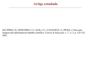 Artigo estudado
GIL PÉREZ, D.; MONTORO, I. F.; ALIS, J. C.; CACHAPUZ, A.; PRAIA, J. Para uma
imagem não deformada do trabalho científico. Ciência & Educação, v. 7 , n. 2, p. 125-153,
2001.
 