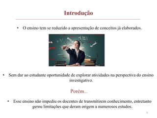 3
Introdução
• O ensino tem se reduzido a apresentação de conceitos já elaborados.
• Sem dar ao estudante oportunidade de explorar atividades na perspectiva do ensino
investigativo.
Porém...
• Esse ensino não impediu os docentes de transmitirem conhecimento, entretanto
gerou limitações que deram origem a numerosos estudos.
 