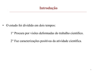 4
Introdução
• O estudo foi dividido em dois tempos:
1° Procura por visões deformadas do trabalho cientifico.
2° Faz caracterizações positivas da atividade científica.
 