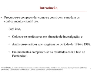 5
• Procurou-se compreender como se constroem e mudam os
conhecimentos científicos.
Para isso,
• Colocou-se professores em situação de investigação; e
• Analisou-se artigos que surgiram no período de 1984 e 1998.
• Em momentos comparam-se os resultados com a tese de
Fernández1.
1FERNÁNDEZ, I. Análisis de las concepciones docentes sobre la actividad científica: uma propuesta de transformación. 2000. Tese
(Doutorado). Departamento de Didática das Ciências Experimentais. Universidade de Valência.
Introdução
 