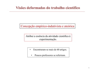6
Visões deformadas do trabalho científico
Concepção empírico-indutivista e ateórica
Atribui a essência da atividade cientifica à
experimentação.
• Encontraram-se mais de 60 artigos.
• Poucos professores se referiram.
 