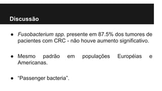 Discussão
● Fusobacterium spp. presente em 87.5% dos tumores de
pacientes com CRC - não houve aumento significativo.
● Mesmo padrão
Americanas.

em

● “Passenger bacteria”.

populações

Européias

e

 