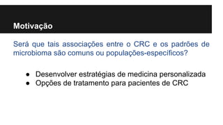 Motivação
Será que tais associações entre o CRC e os padrões de
microbioma são comuns ou populações-específicos?
● Desenvolver estratégias de medicina personalizada
● Opções de tratamento para pacientes de CRC

 