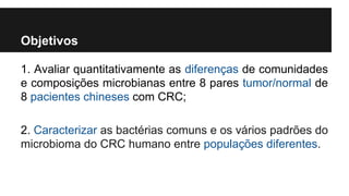 Objetivos
1. Avaliar quantitativamente as diferenças de comunidades
e composições microbianas entre 8 pares tumor/normal de
8 pacientes chineses com CRC;
2. Caracterizar as bactérias comuns e os vários padrões do
microbioma do CRC humano entre populações diferentes.

 